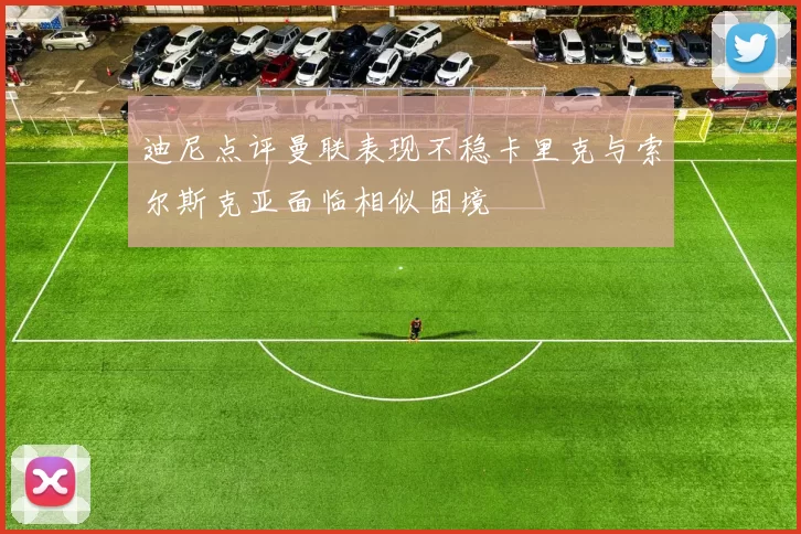 迪尼点评曼联表现不稳卡里克与索尔斯克亚面临相似困境