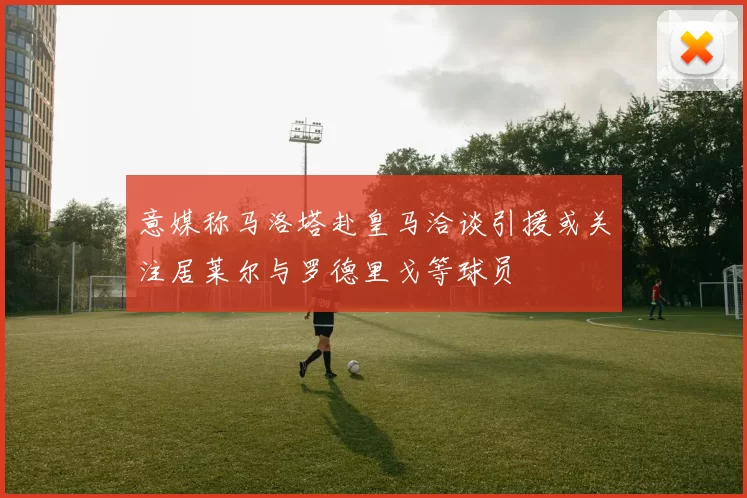 意媒称马洛塔赴皇马洽谈引援或关注居莱尔与罗德里戈等球员