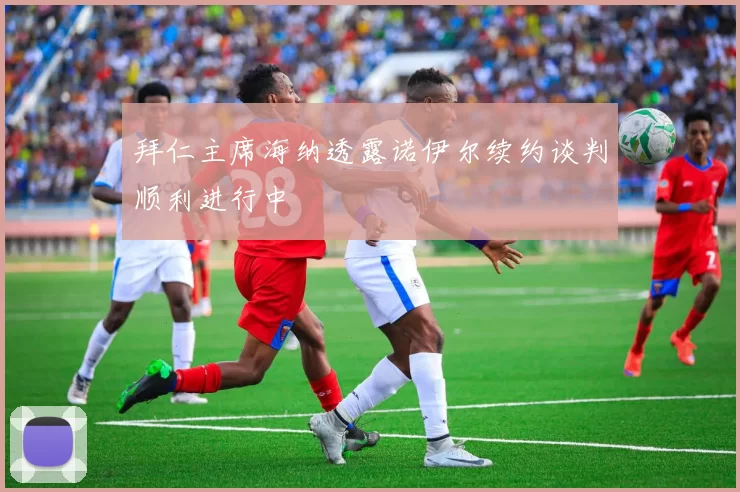 拜仁主席海纳透露诺伊尔续约谈判顺利进行中