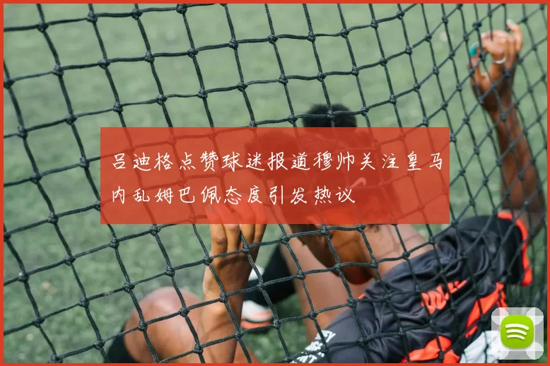 吕迪格点赞球迷报道穆帅关注皇马内乱姆巴佩态度引发热议