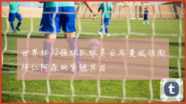 世界杯32强球队球员分布曼城领衔拜仁阿森纳紧随其后