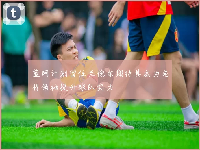 篮网计划留住兰德尔期待其成为老将领袖提升球队实力