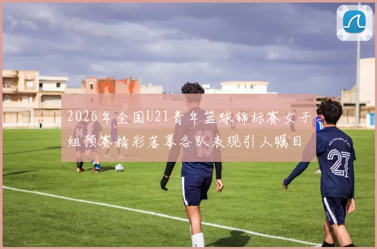 2026年全国U21青年篮球锦标赛女子组预赛精彩落幕各队表现引人瞩目