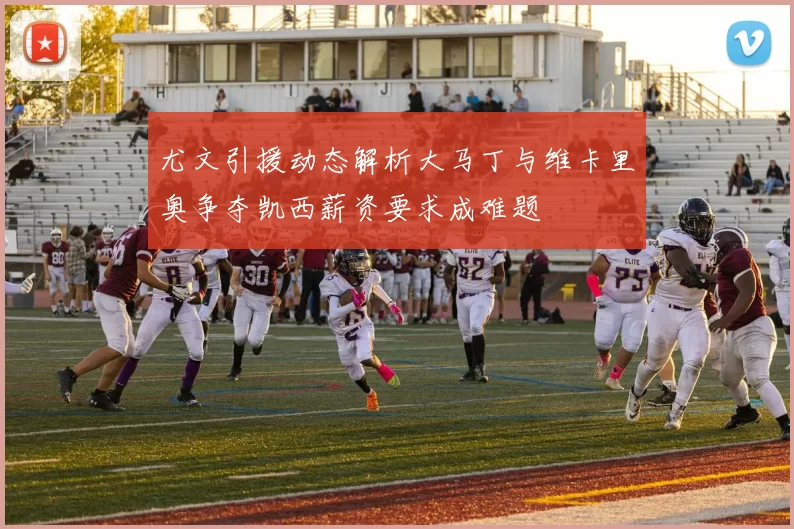 尤文引援动态解析大马丁与维卡里奥争夺凯西薪资要求成难题